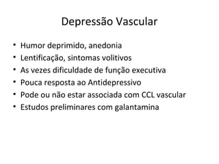 Depressão Vascular
• Humor deprimido, anedonia
• Lentificação, sintomas volitivos
• As vezes dificuldade de função executiva
• Pouca resposta ao Antidepressivo
• Pode ou não estar associada com CCL vascular
• Estudos preliminares com galantamina
 