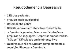 Pseudodemência Depressiva
• 15% dos pacientes
• Prejuízo intelectual global
• Desempenho pobre
• Déficits variáveis em atenção e concetração
• x Demência genuína: Menos confabulações e
prejuízos de linguagem. Respostas empobrecidas.
“Não sei” Dificuldade em lembrança livre
• Quadros que não recuperam completamente a
cognição: Risco para Demência.
 