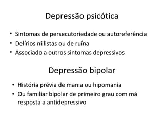 Depressão psicótica
• Sintomas de persecutoriedade ou autoreferência
• Delírios niilistas ou de ruína
• Associado a outros sintomas depressivos
Depressão bipolar
• História prévia de mania ou hipomania
• Ou familiar bipolar de primeiro grau com má
resposta a antidepressivo
 