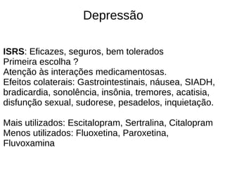 Depressão
ISRS: Eficazes, seguros, bem tolerados
Primeira escolha ?
Atenção às interações medicamentosas.
Efeitos colaterais: Gastrointestinais, náusea, SIADH,
bradicardia, sonolência, insônia, tremores, acatisia,
disfunção sexual, sudorese, pesadelos, inquietação.
Mais utilizados: Escitalopram, Sertralina, Citalopram
Menos utilizados: Fluoxetina, Paroxetina,
Fluvoxamina
 