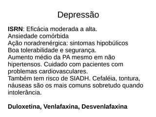 Depressão
ISRN: Eficácia moderada a alta.
Ansiedade comórbida
Ação noradrenérgica: sintomas hipobúlicos
Boa tolerabilidade e segurança.
Aumento médio da PA mesmo em não
hipertensos. Cuidado com pacientes com
problemas cardiovasculares.
Também tem risco de SIADH. Cefaléia, tontura,
náuseas são os mais comuns sobretudo quando
intolerância.
Duloxetina, Venlafaxina, Desvenlafaxina
 