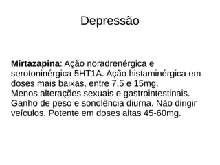 Depressão
Mirtazapina: Ação noradrenérgica e
serotoninérgica 5HT1A. Ação histaminérgica em
doses mais baixas, entre 7,5 e 15mg.
Menos alterações sexuais e gastrointestinais.
Ganho de peso e sonolência diurna. Não dirigir
veículos. Potente em doses altas 45-60mg.
 