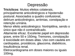 Depressão
Tricíclicos: Muitos efeitos colaterais,
principalmente anticolinérgicos e hipotensão
postural. Associados a quadro confusional,
delirium anticolinérgico, arritmias, constipação e
retenção urinária.
Menor efeito anticolinérgico: Nortriptilina, sendo o
único que não é contraindicado.
Altamente eficaz. Excelente papel em depressão
grave, entre 50 e 150mg. Tremores, constipação
e toxicidade em doses altas. Uso com cautela em
cardiopatas, prostáticos, glaucoma, diabéticos,
Insuficiência renal.
Eletrocardiograma em doses maiores ou iguais
100mg.
 