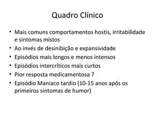 Quadro Clínico
• Mais comuns comportamentos hostis, irritabilidade
e sintomas mistos
• Ao invés de desinibição e expansividade
• Episódios mais longos e menos intensos
• Episódios intercríticos mais curtos
• Pior resposta medicamentosa ?
• Episódio Maniaco tardio (10-15 anos após os
primeiros sintomas de humor)
 