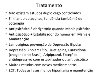 Tratamento
• Não existem estudos duplo cego controlados
• Similar ao de adultos, tendência também é de
coterapia
• Antipsicótico é obrigatório quando Mania psicótica
• Antipsicótico + Estabilizador do humor em Mania e
Manutenção
• Lamotrigina: prevenção da Depressão Bipolar
• Depressão Bipolar: Lítio, Quetiapina, Lurasidona
(chegando no Brasil), Aripiprazol. Exceção:
antidepressivo com estabilizador ou antipsicótico
• Muitos estudos com novos medicamentos
• ECT: Todas as fases menos hipomania e manutenção
 
