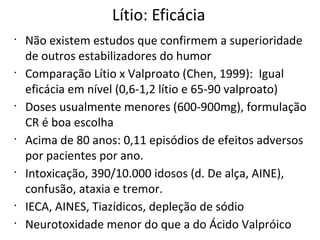 Lítio: Eficácia
•
Não existem estudos que confirmem a superioridade
de outros estabilizadores do humor
•
Comparação Lítio x Valproato (Chen, 1999): Igual
eficácia em nível (0,6-1,2 lítio e 65-90 valproato)
•
Doses usualmente menores (600-900mg), formulação
CR é boa escolha
•
Acima de 80 anos: 0,11 episódios de efeitos adversos
por pacientes por ano.
•
Intoxicação, 390/10.000 idosos (d. De alça, AINE),
confusão, ataxia e tremor.
•
IECA, AINES, Tiazídicos, depleção de sódio
•
Neurotoxidade menor do que a do Ácido Valpróico
 