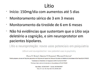 Lítio
•
Início: 150mg/dia com aumentos até 5 dias
•
Monitoramento sérico de 3 em 3 meses
•
Monitoramento da tireóide de 6 em 6 meses
•
Não há evidências que sustentam que o Lítio seja
deletério a cognição, e sim neuroprotetor em
pacientes bipolares.
 
