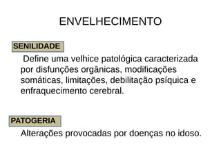 ENVELHECIMENTO
SENILIDADE
Define uma velhice patológica caracterizada
por disfunções orgânicas, modificações
somáticas, limitações, debilitação psíquica e
enfraquecimento cerebral.
PATOGERIA
Alterações provocadas por doenças no idoso.
 
