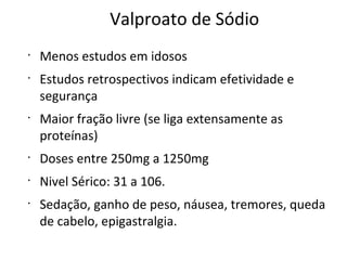 Valproato de Sódio
•
Menos estudos em idosos
•
Estudos retrospectivos indicam efetividade e
segurança
•
Maior fração livre (se liga extensamente as
proteínas)
•
Doses entre 250mg a 1250mg
•
Nivel Sérico: 31 a 106.
•
Sedação, ganho de peso, náusea, tremores, queda
de cabelo, epigastralgia.
 