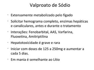 Valproato de Sódio
•
Extensamente metabolizado pelo fígado
•
Solicitar hemograma completo, enzimas hepáticas
e canaliculares, antes e durante o tratamento
•
Interações: Fenobarbital, AAS, Varfarina,
Fluoxetina, Amitriptilina
•
Hepatotoxicidade é grave e rara
•
Iniciar com doses de 125 a 250mg e aumentar a
cada 5 dias.
•
Em mania é semelhante ao Lítio
 