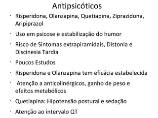 Antipsicóticos
•
Risperidona, Olanzapina, Quetiapina, Ziprazidona,
Aripiprazol
•
Uso em psicose e estabilização do humor
•
Risco de Sintomas extrapiramidais, Distonia e
Discinesia Tardia
•
Poucos Estudos
•
Risperidona e Olanzapina tem eficácia estabelecida
•
Atenção a anticolinérgicos, ganho de peso e
efeitos metabólicos
•
Quetiapina: Hipotensão postural e sedação
•
Atenção ao intervalo QT
 