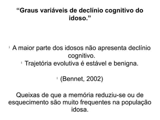 “Graus variáveis de declínio cognitivo do
idoso.”
l
A maior parte dos idosos não apresenta declínio
cognitivo.
l
Trajetória evolutiva é estável e benigna.
l
(Bennet, 2002)
Queixas de que a memória reduziu-se ou de
esquecimento são muito frequentes na população
idosa.
 