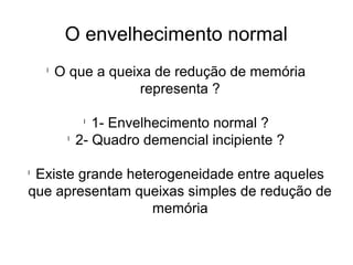 O envelhecimento normal
l
O que a queixa de redução de memória
representa ?
l
1- Envelhecimento normal ?
l
2- Quadro demencial incipiente ?
l
Existe grande heterogeneidade entre aqueles
que apresentam queixas simples de redução de
memória
 