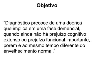 Objetivo
“Diagnóstico precoce de uma doença
que implica em uma fase demencial,
quando ainda não há prejuízo cognitivo
extenso ou prejuízo funcional importante,
porém é ao mesmo tempo diferente do
envelhecimento normal.”
 