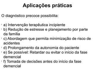 Aplicações práticas
O diagnóstico precoce possibilita:
l
a) Intervenção terapêutica incipiente
l
b) Redução de estresse e planejamento por parte
da família
l
c) Abordagem que permita minimização de risco de
acidentes
l
d) Prolongamento da autonomia do paciente
l
e) Se possível: Retardar ou evitar o início da fase
demencial
l
f) Tomada de decisões antes do início da fase
demencial
 