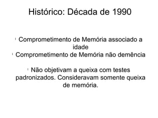Histórico: Década de 1990
l
Comprometimento de Memória associado a
idade
l
Comprometimento de Memória não demência
l
Não objetivam a queixa com testes
padronizados. Consideravam somente queixa
de memória.
 