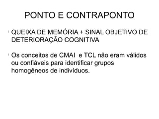 PONTO E CONTRAPONTO
l
QUEIXA DE MEMÓRIA + SINAL OBJETIVO DE
DETERIORAÇÃO COGNITIVA
l
Os conceitos de CMAI e TCL não eram válidos
ou confiáveis para identificar grupos
homogêneos de indivíduos.
 