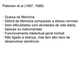 Petersen et al (1997, 1999)
l
Queixa de Memória
l
Defícit de Memória comparado a idosos normais
l
Sem dificuldades com atividades de vida diária,
básicas ou instrumentais
l
Funcionamento intelectual geral normal
l
Não ligado a doença, mas tem alto risco de
desenvolver demência
 