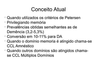 Conceito Atual
l
Quando utilizados os critérios de Petersen
l
Privilegiando memória
l
Prevalências obtidas semelhantes as de
Demência (3,2-5,3%)
l
Conversão em 10-11% para DA
l
Quando o domínio memoria é atingido chama-se
CCL Amnéstico
l
Quando outros domínios são atingidos chama-
se CCL Múltiplos Domínios
 