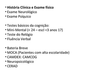 • História Clínica e Exame físico
• Exame Neurológico
• Exame Psíquico
• Testes básicos da cognição:
• Mini-Mental (< 24 – escl <3 anos 17)
• Teste do Relógio
• Fluência Verbal
• Bateria Breve
• MOCA (Pacientes com alta escolaridade)
• CAMDEX: CAMCOG
• Neuropsicológico
• CERAD
 