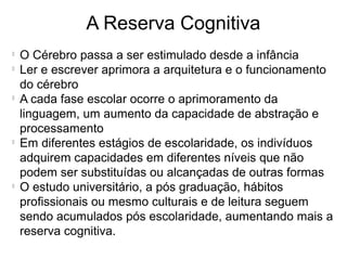 A Reserva Cognitiva

O Cérebro passa a ser estimulado desde a infância

Ler e escrever aprimora a arquitetura e o funcionamento
do cérebro

A cada fase escolar ocorre o aprimoramento da
linguagem, um aumento da capacidade de abstração e
processamento

Em diferentes estágios de escolaridade, os indivíduos
adquirem capacidades em diferentes níveis que não
podem ser substituídas ou alcançadas de outras formas

O estudo universitário, a pós graduação, hábitos
profissionais ou mesmo culturais e de leitura seguem
sendo acumulados pós escolaridade, aumentando mais a
reserva cognitiva.
 