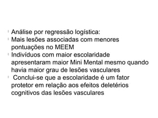 
Análise por regressão logística:

Mais lesões associadas com menores
pontuações no MEEM

Indivíduos com maior escolaridade
apresentaram maior Mini Mental mesmo quando
havia maior grau de lesões vasculares

Conclui-se que a escolaridade é um fator
protetor em relação aos efeitos deletérios
cognitivos das lesões vasculares
 