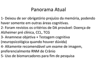 1- Deixou de ser obrigatório prejuízo da memória, podendo
haver somente em outras áreas cognitivas.
2- Foram revistos os critérios de DA provável: Doença de
Alzheimer pré clínica, CCL, TCG
3- Anamnese objetiva + Testagem cognitiva
(neuropsicológica quando houver dúvida)
4- Altamente recomendável um exame de imagem,
preferencialmente RNM de Crânio
5- Uso de biomarcadores para fim de pesquisa
Panorama Atual
 