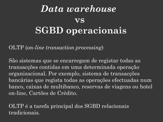 Data warehouse
                 vs
          SGBD operacionais
OLTP (on-line transaction processing)

São sistemas que se encarregam de registar todas as
transacções contidas em uma determinada operação
organizacional. Por exemplo, sistema de transacções
bancárias que regista todas as operações efectuadas num
banco, caixas de multibanco, reservas de viagens ou hotel
on-line, Cartões de Crédito.

OLTP é a tarefa principal dos SGBD relacionais
tradicionais.
 