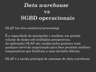 Data warehouse
                 vs
          SGBD operacionais
OLAP (on-line analytical processing)

É a capacidade de manipular e analisar um grande
volume de dados sob múltiplas perspectivas.
As aplicações OLAP são usadas pelos gestores num
qualquer nível da organização para lhes permitir análises
comparativas que facilitem a suas decisões diárias.

OLAP é a tarefa principal de sistemas de data warehouse.
 