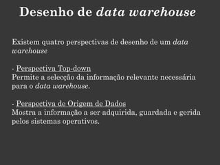 Desenho de data warehouse

Existem quatro perspectivas de desenho de um data
warehouse

- Perspectiva Top-down
Permite a selecção da informação relevante necessária
para o data warehouse.

- Perspectiva de Origem de Dados
Mostra a informação a ser adquirida, guardada e gerida
pelos sistemas operativos.
 
