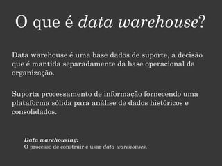 O que é data warehouse?
Data warehouse é uma base dados de suporte, a decisão
que é mantida separadamente da base operacional da
organização.

Suporta processamento de informação fornecendo uma
plataforma sólida para análise de dados históricos e
consolidados.


   Data warehousing:
   O processo de construir e usar data warehouses.
 