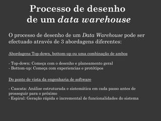Processo de desenho
         de um data warehouse
O processo de desenho de um Data Warehouse pode ser
efectuado através de 3 abordagens diferentes:

Abordagens Top-down, bottom-up ou uma combinação de ambos

- Top-down: Começa com o desenho e planeamento geral
- Bottom-up: Começa com experiencias e protótipos

Do ponto de vista da engenharia de software

- Cascata: Análise estruturada e sistemática em cada passo antes de
prosseguir para o próximo
- Espiral: Geração rápida e incremental de funcionalidades do sistema
 
