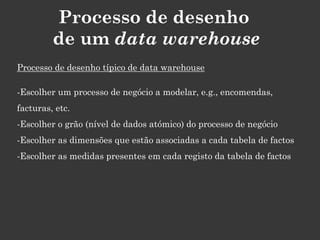 Processo de desenho
         de um data warehouse
Processo de desenho típico de data warehouse

-Escolher um processo de negócio a modelar, e.g., encomendas,
facturas, etc.
-Escolher o grão (nível de dados atómico) do processo de negócio
-Escolher as dimensões que estão associadas a cada tabela de factos
-Escolher as medidas presentes em cada registo da tabela de factos
 