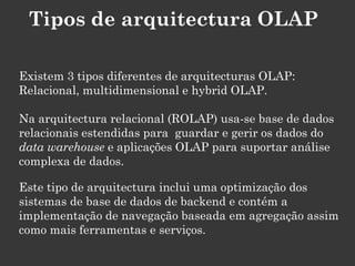Tipos de arquitectura OLAP

Existem 3 tipos diferentes de arquitecturas OLAP:
Relacional, multidimensional e hybrid OLAP.

Na arquitectura relacional (ROLAP) usa-se base de dados
relacionais estendidas para guardar e gerir os dados do
data warehouse e aplicações OLAP para suportar análise
complexa de dados.

Este tipo de arquitectura inclui uma optimização dos
sistemas de base de dados de backend e contém a
implementação de navegação baseada em agregação assim
como mais ferramentas e serviços.
 