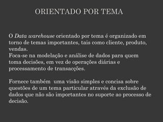 ORIENTADO POR TEMA


O Data warehouse orientado por tema é organizado em
torno de temas importantes, tais como cliente, produto,
vendas.
Foca-se na modelação e análise de dados para quem
toma decisões, em vez de operações diárias e
processamento de transacções.

Fornece também uma visão simples e concisa sobre
questões de um tema particular através da exclusão de
dados que não são importantes no suporte ao processo de
decisão.
 