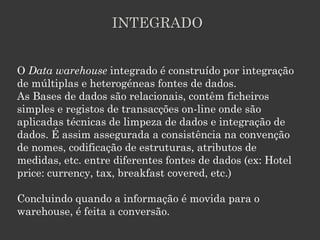 INTEGRADO


O Data warehouse integrado é construído por integração
de múltiplas e heterogéneas fontes de dados.
As Bases de dados são relacionais, contêm ficheiros
simples e registos de transacções on-line onde são
aplicadas técnicas de limpeza de dados e integração de
dados. É assim assegurada a consistência na convenção
de nomes, codificação de estruturas, atributos de
medidas, etc. entre diferentes fontes de dados (ex: Hotel
price: currency, tax, breakfast covered, etc.)

Concluindo quando a informação é movida para o
warehouse, é feita a conversão.
 