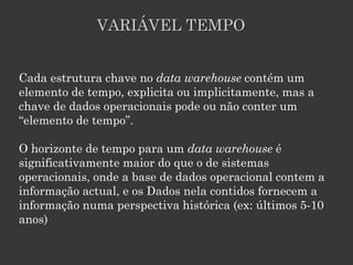VARIÁVEL TEMPO


Cada estrutura chave no data warehouse contém um
elemento de tempo, explicita ou implicitamente, mas a
chave de dados operacionais pode ou não conter um
“elemento de tempo”.

O horizonte de tempo para um data warehouse é
significativamente maior do que o de sistemas
operacionais, onde a base de dados operacional contem a
informação actual, e os Dados nela contidos fornecem a
informação numa perspectiva histórica (ex: últimos 5-10
anos)
 
