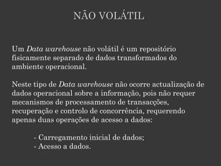 NÃO VOLÁTIL


Um Data warehouse não volátil é um repositório
fisicamente separado de dados transformados do
ambiente operacional.

Neste tipo de Data warehouse não ocorre actualização de
dados operacional sobre a informação, pois não requer
mecanismos de processamento de transacções,
recuperação e controlo de concorrência, requerendo
apenas duas operações de acesso a dados:

      - Carregamento inicial de dados;
      - Acesso a dados.
 