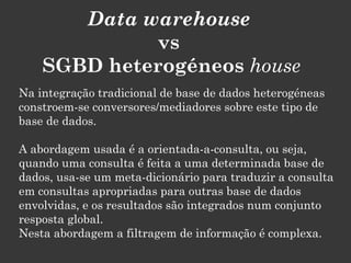 Data warehouse
              vs
    SGBD heterogéneos house
Na integração tradicional de base de dados heterogéneas
constroem-se conversores/mediadores sobre este tipo de
base de dados.

A abordagem usada é a orientada-a-consulta, ou seja,
quando uma consulta é feita a uma determinada base de
dados, usa-se um meta-dicionário para traduzir a consulta
em consultas apropriadas para outras base de dados
envolvidas, e os resultados são integrados num conjunto
resposta global.
Nesta abordagem a filtragem de informação é complexa.
 