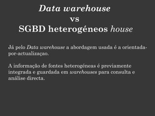 Data warehouse
              vs
    SGBD heterogéneos house
Já pelo Data warehouse a abordagem usada é a orientada-
por-actualizaçao.

A informação de fontes heterogéneas é previamente
integrada e guardada em warehouses para consulta e
análise directa.
 