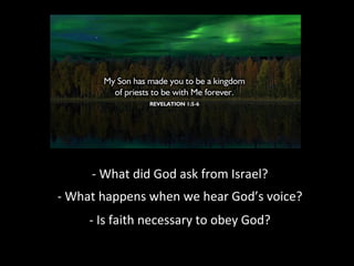 - What did God ask from Israel?
- What happens when we hear God’s voice?
- Is faith necessary to obey God?

 