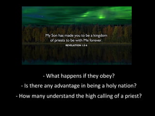- What happens if they obey?
- Is there any advantage in being a holy nation?
- How many understand the high calling of a priest?

 