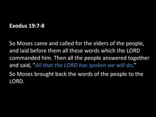 Exodus 19:7-8
So Moses came and called for the elders of the people,
and laid before them all these words which the LORD
commanded him. Then all the people answered together
and said, “All that the LORD has spoken we will do.”
So Moses brought back the words of the people to the
LORD.

 