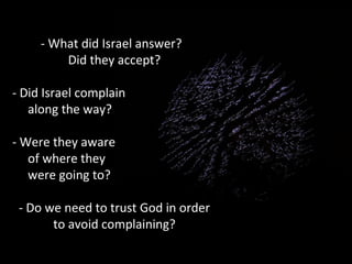 - What did Israel answer?
Did they accept?
- Did Israel complain
along the way?
- Were they aware
of where they
were going to?
- Do we need to trust God in order
to avoid complaining?

 