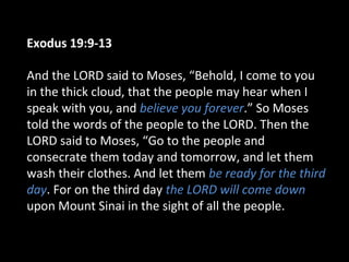 Exodus 19:9-13
And the LORD said to Moses, “Behold, I come to you
in the thick cloud, that the people may hear when I
speak with you, and believe you forever.” So Moses
told the words of the people to the LORD. Then the
LORD said to Moses, “Go to the people and
consecrate them today and tomorrow, and let them
wash their clothes. And let them be ready for the third
day. For on the third day the LORD will come down
upon Mount Sinai in the sight of all the people.

 