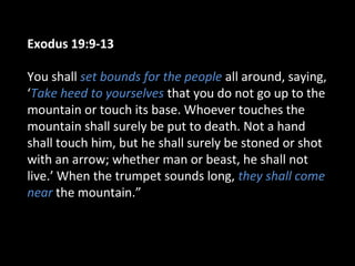 Exodus 19:9-13
You shall set bounds for the people all around, saying,
‘Take heed to yourselves that you do not go up to the
mountain or touch its base. Whoever touches the
mountain shall surely be put to death. Not a hand
shall touch him, but he shall surely be stoned or shot
with an arrow; whether man or beast, he shall not
live.’ When the trumpet sounds long, they shall come
near the mountain.”

 