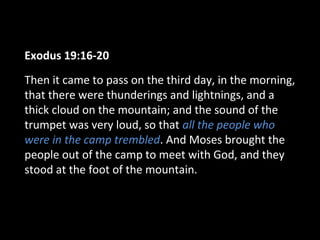 Exodus 19:16-20
Then it came to pass on the third day, in the morning,
that there were thunderings and lightnings, and a
thick cloud on the mountain; and the sound of the
trumpet was very loud, so that all the people who
were in the camp trembled. And Moses brought the
people out of the camp to meet with God, and they
stood at the foot of the mountain.

 