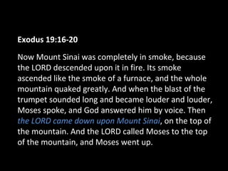 Exodus 19:16-20
Now Mount Sinai was completely in smoke, because
the LORD descended upon it in fire. Its smoke
ascended like the smoke of a furnace, and the whole
mountain quaked greatly. And when the blast of the
trumpet sounded long and became louder and louder,
Moses spoke, and God answered him by voice. Then
the LORD came down upon Mount Sinai, on the top of
the mountain. And the LORD called Moses to the top
of the mountain, and Moses went up.

 