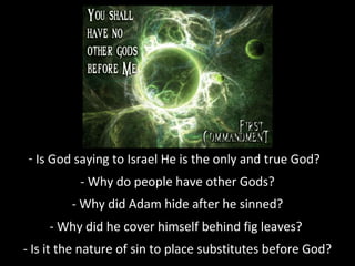 - Is God saying to Israel He is the only and true God?
- Why do people have other Gods?
- Why did Adam hide after he sinned?
- Why did he cover himself behind fig leaves?
- Is it the nature of sin to place substitutes before God?

 