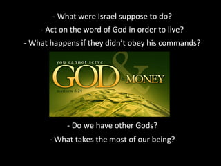 - What were Israel suppose to do?
- Act on the word of God in order to live?
- What happens if they didn’t obey his commands?

- Do we have other Gods?
- What takes the most of our being?

 